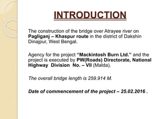 INTRODUCTION
The construction of the bridge over Atrayee river on
Pagliganj – Khaspur route in the district of Dakshin
Dinajpur, West Bengal.
Agency for the project “Mackintosh Burn Ltd.” and the
project is executed by PW(Roads) Directorate, National
Highway Division No. – VII (Malda).
The overall bridge length is 259.914 M.
Date of commencement of the project – 25.02.2016 .
 