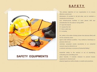 S A F E T Y
The primary objective of our organization is to ensure
effective control and
elimination of accident in all job sites, and to maintain a
conductive environment
and infrastructural facilities at work places with due
consideration for the state of being SAFE
S = spot the hazard
A = assess the risk
F = find a safer way
E = everyday
So, safety is the state of being certain that adverse effect will
not be caused by some
agent under defined condition. “Any method or technique or
process which can
minimize unwanted events (accidents) in an industrial
concern may be referred to as
a method, technique or process of Industrial Safety.”
Industrial safety is the science or art of identifying,
evaluating and controlling work
place hazards. It includes measure to prevent human
exposures to chemical and
physical agents as well as faulty or unsafe work practices.
SAFETY EQUIPMENTS
 