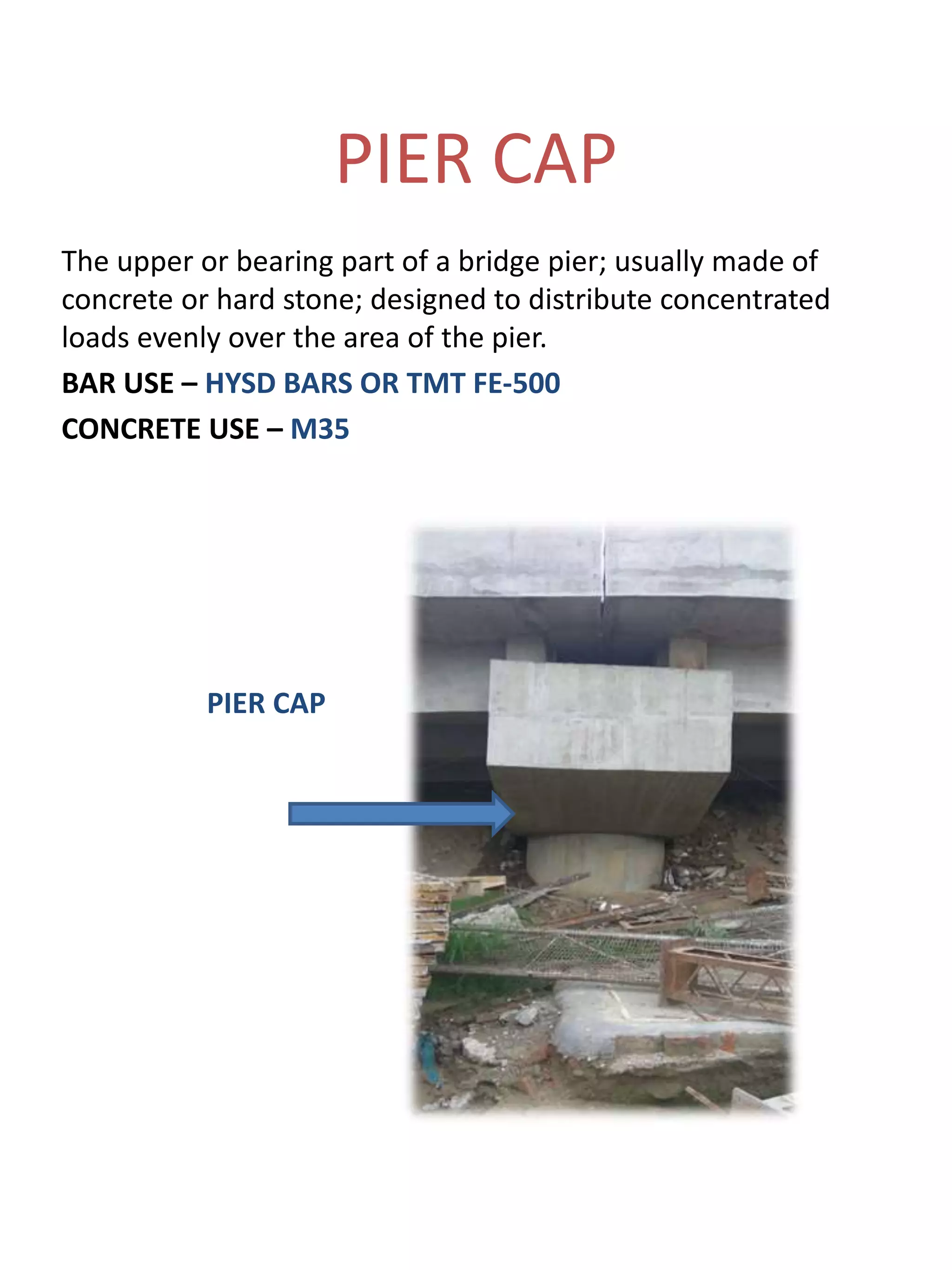 PIER CAP
The upper or bearing part of a bridge pier; usually made of
concrete or hard stone; designed to distribute concentrated
loads evenly over the area of the pier.
BAR USE – HYSD BARS OR TMT FE-500
CONCRETE USE – M35
PIER CAP
 