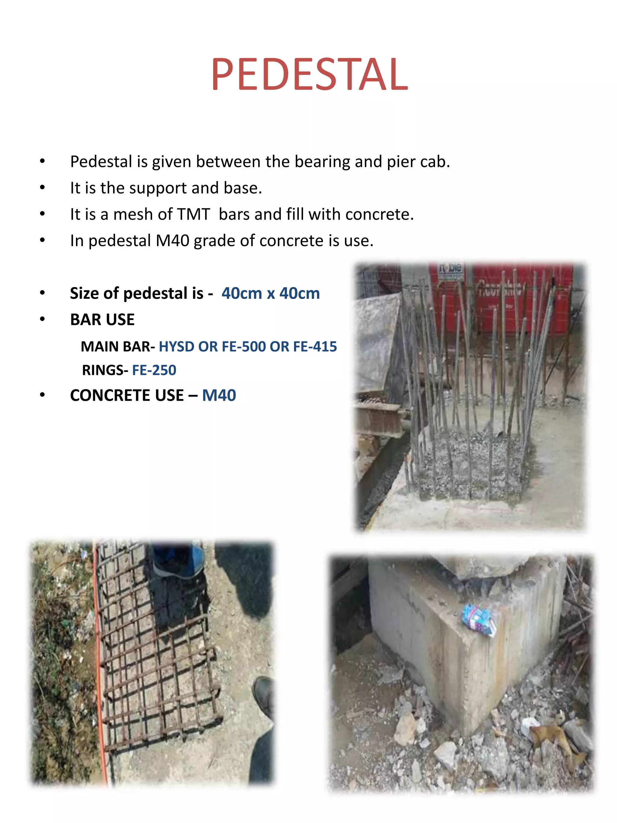 PEDESTAL
• Pedestal is given between the bearing and pier cab.
• It is the support and base.
• It is a mesh of TMT bars and fill with concrete.
• In pedestal M40 grade of concrete is use.
• Size of pedestal is - 40cm x 40cm
• BAR USE
MAIN BAR- HYSD OR FE-500 OR FE-415
RINGS- FE-250
• CONCRETE USE – M40
 