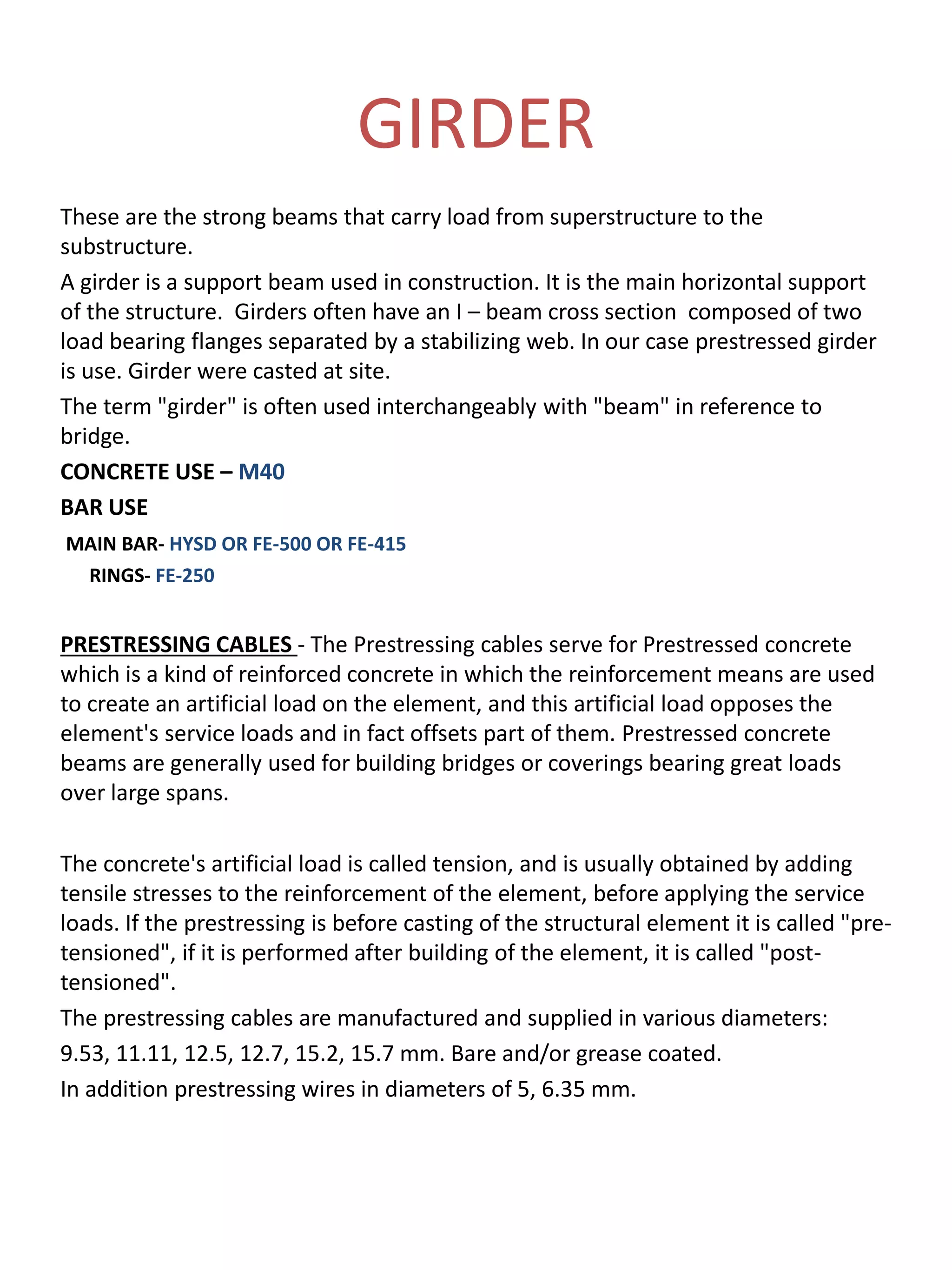 GIRDER
These are the strong beams that carry load from superstructure to the
substructure.
A girder is a support beam used in construction. It is the main horizontal support
of the structure. Girders often have an I – beam cross section composed of two
load bearing flanges separated by a stabilizing web. In our case prestressed girder
is use. Girder were casted at site.
The term "girder" is often used interchangeably with "beam" in reference to
bridge.
CONCRETE USE – M40
BAR USE
MAIN BAR- HYSD OR FE-500 OR FE-415
RINGS- FE-250
PRESTRESSING CABLES - The Prestressing cables serve for Prestressed concrete
which is a kind of reinforced concrete in which the reinforcement means are used
to create an artificial load on the element, and this artificial load opposes the
element's service loads and in fact offsets part of them. Prestressed concrete
beams are generally used for building bridges or coverings bearing great loads
over large spans.
The concrete's artificial load is called tension, and is usually obtained by adding
tensile stresses to the reinforcement of the element, before applying the service
loads. If the prestressing is before casting of the structural element it is called "pre-
tensioned", if it is performed after building of the element, it is called "post-
tensioned".
The prestressing cables are manufactured and supplied in various diameters:
9.53, 11.11, 12.5, 12.7, 15.2, 15.7 mm. Bare and/or grease coated.
In addition prestressing wires in diameters of 5, 6.35 mm.
 