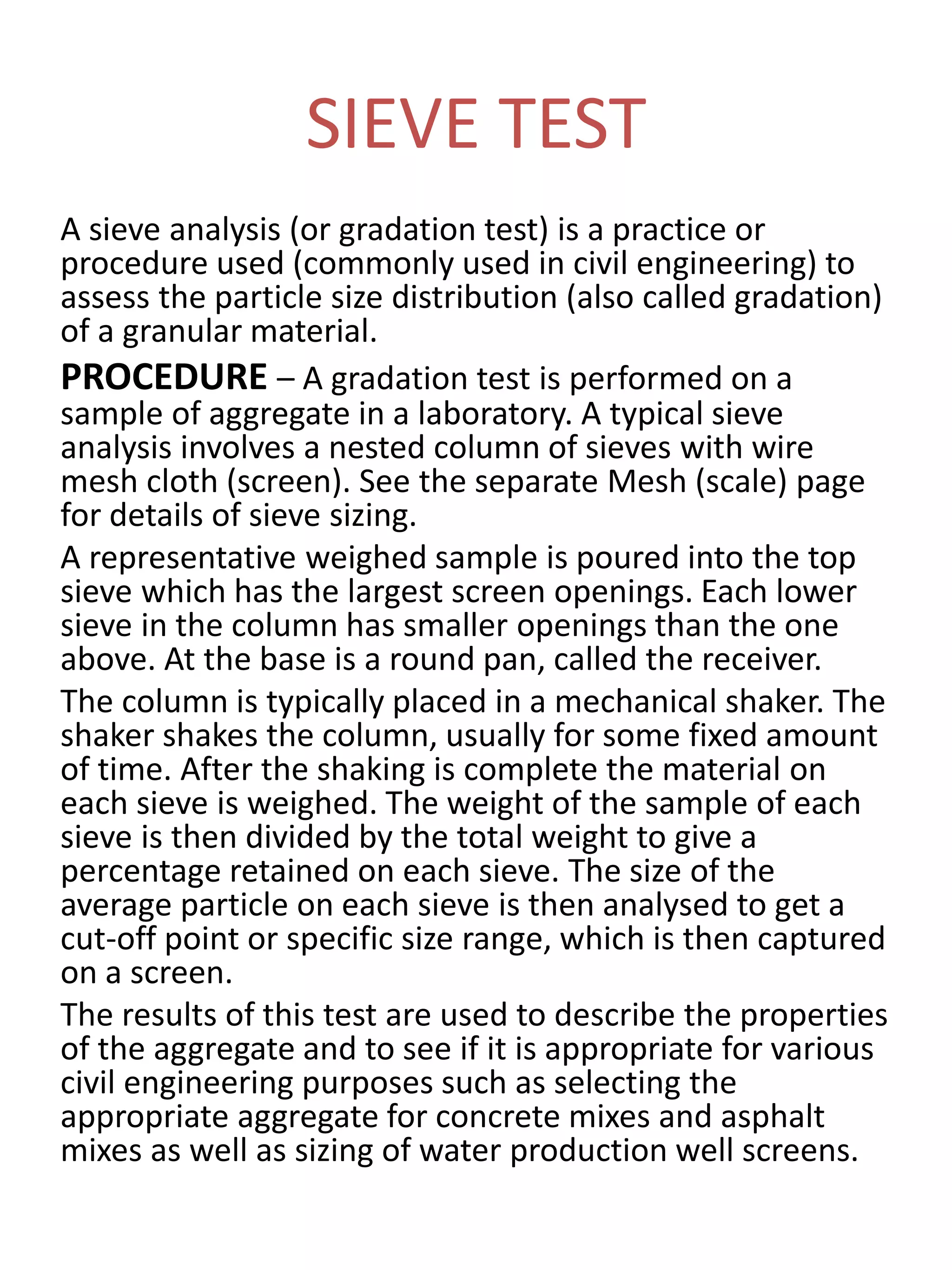 SIEVE TEST
A sieve analysis (or gradation test) is a practice or
procedure used (commonly used in civil engineering) to
assess the particle size distribution (also called gradation)
of a granular material.
PROCEDURE – A gradation test is performed on a
sample of aggregate in a laboratory. A typical sieve
analysis involves a nested column of sieves with wire
mesh cloth (screen). See the separate Mesh (scale) page
for details of sieve sizing.
A representative weighed sample is poured into the top
sieve which has the largest screen openings. Each lower
sieve in the column has smaller openings than the one
above. At the base is a round pan, called the receiver.
The column is typically placed in a mechanical shaker. The
shaker shakes the column, usually for some fixed amount
of time. After the shaking is complete the material on
each sieve is weighed. The weight of the sample of each
sieve is then divided by the total weight to give a
percentage retained on each sieve. The size of the
average particle on each sieve is then analysed to get a
cut-off point or specific size range, which is then captured
on a screen.
The results of this test are used to describe the properties
of the aggregate and to see if it is appropriate for various
civil engineering purposes such as selecting the
appropriate aggregate for concrete mixes and asphalt
mixes as well as sizing of water production well screens.
 