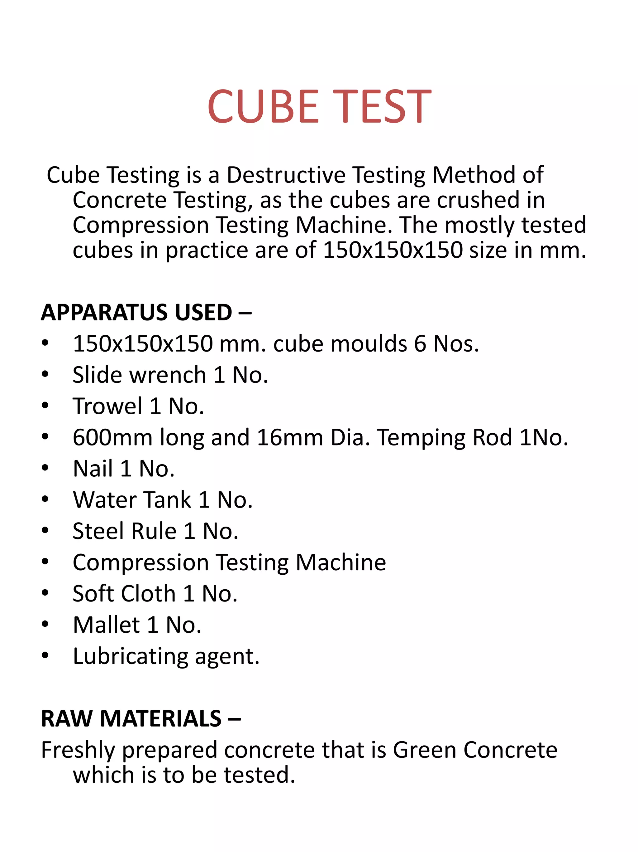 CUBE TEST
Cube Testing is a Destructive Testing Method of
Concrete Testing, as the cubes are crushed in
Compression Testing Machine. The mostly tested
cubes in practice are of 150x150x150 size in mm.
APPARATUS USED –
• 150x150x150 mm. cube moulds 6 Nos.
• Slide wrench 1 No.
• Trowel 1 No.
• 600mm long and 16mm Dia. Temping Rod 1No.
• Nail 1 No.
• Water Tank 1 No.
• Steel Rule 1 No.
• Compression Testing Machine
• Soft Cloth 1 No.
• Mallet 1 No.
• Lubricating agent.
RAW MATERIALS –
Freshly prepared concrete that is Green Concrete
which is to be tested.
 