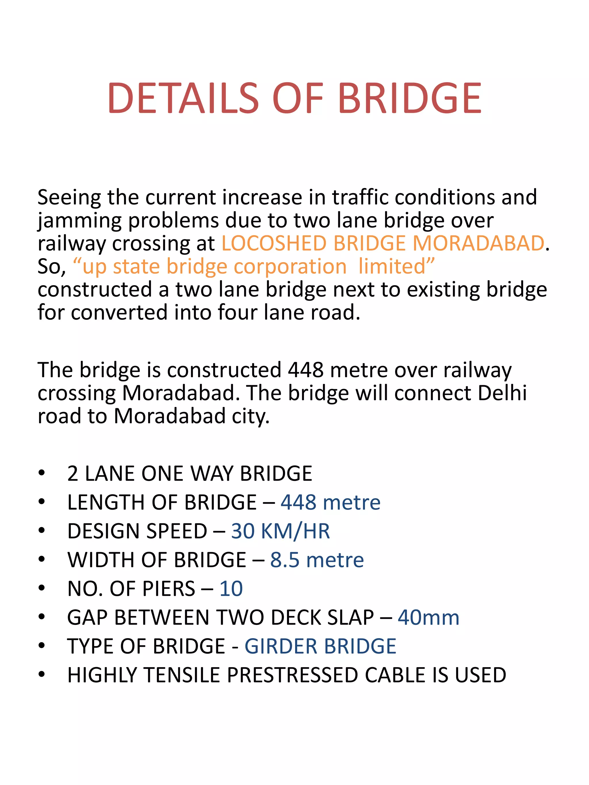 DETAILS OF BRIDGE
Seeing the current increase in traffic conditions and
jamming problems due to two lane bridge over
railway crossing at LOCOSHED BRIDGE MORADABAD.
So, “up state bridge corporation limited”
constructed a two lane bridge next to existing bridge
for converted into four lane road.
The bridge is constructed 448 metre over railway
crossing Moradabad. The bridge will connect Delhi
road to Moradabad city.
• 2 LANE ONE WAY BRIDGE
• LENGTH OF BRIDGE – 448 metre
• DESIGN SPEED – 30 KM/HR
• WIDTH OF BRIDGE – 8.5 metre
• NO. OF PIERS – 10
• GAP BETWEEN TWO DECK SLAP – 40mm
• TYPE OF BRIDGE - GIRDER BRIDGE
• HIGHLY TENSILE PRESTRESSED CABLE IS USED
 
