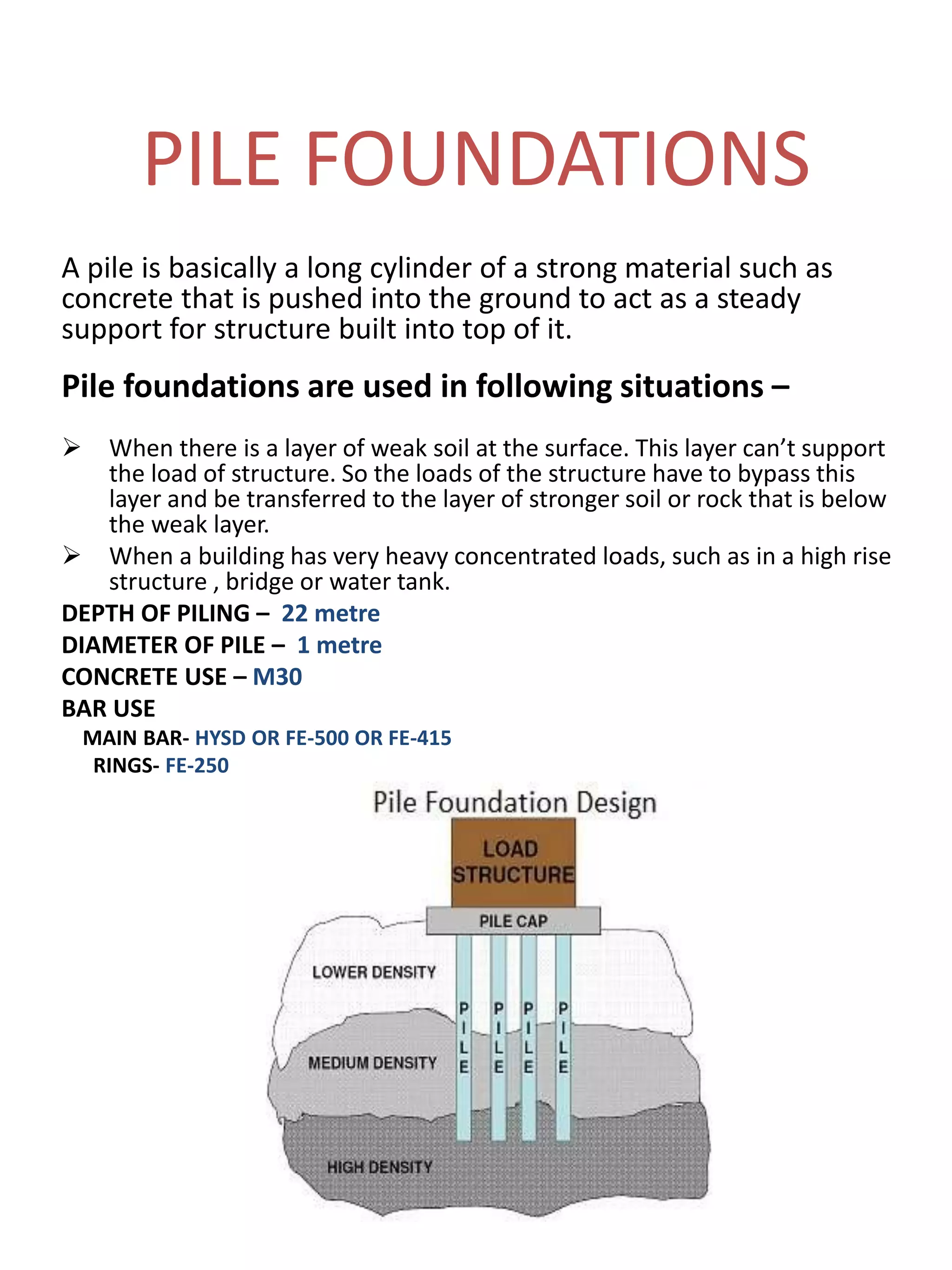 PILE FOUNDATIONS
A pile is basically a long cylinder of a strong material such as
concrete that is pushed into the ground to act as a steady
support for structure built into top of it.
Pile foundations are used in following situations –
 When there is a layer of weak soil at the surface. This layer can’t support
the load of structure. So the loads of the structure have to bypass this
layer and be transferred to the layer of stronger soil or rock that is below
the weak layer.
 When a building has very heavy concentrated loads, such as in a high rise
structure , bridge or water tank.
DEPTH OF PILING – 22 metre
DIAMETER OF PILE – 1 metre
CONCRETE USE – M30
BAR USE
MAIN BAR- HYSD OR FE-500 OR FE-415
RINGS- FE-250
 