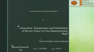 z
Generation, Transmission and Distribution
of Electric Power in Urea Manufacturing
Plant
Six weeks summer training report Presentation
On
BY:
Bikram Prasad (B-
40)
Reg. No. 11613801 Section- E1615
At:
National Fertilizer Limited, Bathinda
 