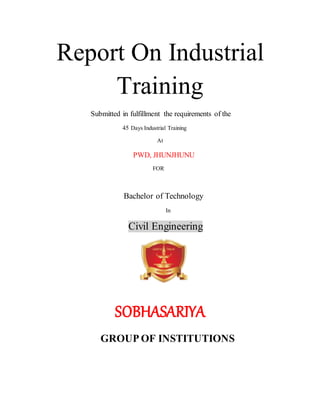 Report On Industrial
Training
Submitted in fulfillment the requirements of the
45 Days Industrial Training
At
PWD, JHUNJHUNU
FOR
Bachelor of Technology
In
Civil Engineering
SOBHASARIYA
GROUP OF INSTITUTIONS
 