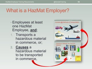 HazMat Employee Training Requirements   @DanielsTraining   10




 What is a HazMat Employer?

      • Employees at least
       one HazMat
       Employee, and;
      1. Transports a
         hazardous material
         in commerce, or;
      2. Causes a
         hazardous material
         to be transported
         in commerce,
 