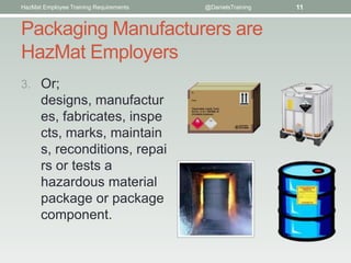 HazMat Employee Training Requirements   @DanielsTraining   11


Packaging Manufacturers are
HazMat Employers
3. Or;
      designs, manufactur
      es, fabricates, inspe
      cts, marks, maintain
      s, reconditions, repai
      rs or tests a
      hazardous material
      package or package
      component.
 