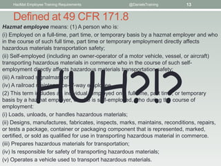 HazMat Employee Training Requirements           @DanielsTraining        13


    Defined at 49 CFR 171.8
Hazmat employee means: (1) A person who is:
(i) Employed on a full-time, part time, or temporary basis by a hazmat employer and who
in the course of such full time, part time or temporary employment directly affects
hazardous materials transportation safety;
(ii) Self-employed (including an owner-operator of a motor vehicle, vessel, or aircraft)




              HUH?!?
transporting hazardous materials in commerce who in the course of such self-
employment directly affects hazardous materials transportation safety;
(iii) A railroad signalman; or
(iv) A railroad maintenance-of-way employee.
(2) This term includes an individual, employed on a full time, part time, or temporary
basis by a hazmat employer, or who is self-employed, who during the course of
employment:
(i) Loads, unloads, or handles hazardous materials;
(ii) Designs, manufactures, fabricates, inspects, marks, maintains, reconditions, repairs,
or tests a package, container or packaging component that is represented, marked,
certified, or sold as qualified for use in transporting hazardous material in commerce.
(iii) Prepares hazardous materials for transportation;
(iv) Is responsible for safety of transporting hazardous materials;
(v) Operates a vehicle used to transport hazardous materials.
 