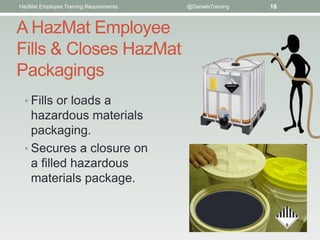 HazMat Employee Training Requirements   @DanielsTraining   16


A HazMat Employee
Fills & Closes HazMat
Packagings
  • Fills or loads a
    hazardous materials
    packaging.
  • Secures a closure on
    a ﬁlled hazardous
    materials package.
 