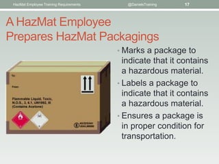 HazMat Employee Training Requirements      @DanielsTraining   17



A HazMat Employee
Prepares HazMat Packagings
                                         • Marks a package to
                                           indicate that it contains
                                           a hazardous material.
                                         • Labels a package to
                                           indicate that it contains
                                           a hazardous material.
                                         • Ensures a package is
                                           in proper condition for
                                           transportation.
 