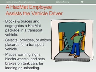 HazMat Employee Training Requirements   @DanielsTraining   18


 A HazMat Employee
 Assists the Vehicle Driver
• Blocks & braces and
  segregates a HazMat
  package in a transport
  vehicle.
• Selects, provides, or afﬁxes
  placards for a transport
  vehicle.
• Places warning signs,
  blocks wheels, and sets
  brakes on tank cars for
  loading or unloading.
 