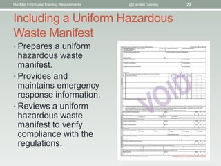 HazMat Employee Training Requirements   @DanielsTraining   22


Including a Uniform Hazardous
Waste Manifest
• Prepares a uniform
  hazardous waste
  manifest.
• Provides and
  maintains emergency
  response information.
• Reviews a uniform
  hazardous waste
  manifest to verify
  compliance with the
  regulations.
 