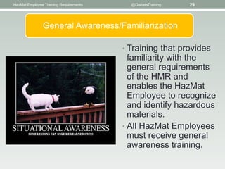 HazMat Employee Training Requirements     @DanielsTraining   29




               General Awareness/Familiarization

                                        • Training that provides
                                          familiarity with the
                                          general requirements
                                          of the HMR and
                                          enables the HazMat
                                          Employee to recognize
                                          and identify hazardous
                                          materials.
                                        • All HazMat Employees
                                          must receive general
                                          awareness training.
 