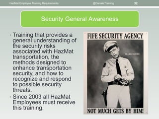 HazMat Employee Training Requirements   @DanielsTraining   32




• Training that provides a
  general understanding of
  the security risks
  associated with HazMat
  transportation, the
  methods designed to
  enhance transportation
  security, and how to
  recognize and respond
  to possible security
  threats.
• Since 2003 all HazMat
  Employees must receive
  this training.
 