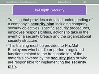 HazMat Employee Training Requirements   @DanielsTraining   33




• Training that provides a detailed understanding of
  a company’s security plan including company
  security objectives, speciﬁc security procedures,
  employee responsibilities, actions to take in the
  event of a security breach and the organizational
  security structure.
• This training must be provided to HazMat
  Employees who handle or perform regulated
  functions related to the transportation of the
  materials covered by the security plan or who
  are responsible for implementing the security
  plan.
 