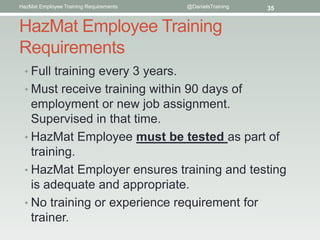 HazMat Employee Training Requirements   @DanielsTraining   35


HazMat Employee Training
Requirements
  • Full training every 3 years.
  • Must receive training within 90 days of
    employment or new job assignment.
    Supervised in that time.
  • HazMat Employee must be tested as part of
    training.
  • HazMat Employer ensures training and testing
    is adequate and appropriate.
  • No training or experience requirement for
    trainer.
 