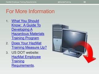 HazMat Employee Training Requirements   @DanielsTraining   38




For More Information
1. What You Should
   Know: A Guide To
   Developing A
   Hazardous Materials
   Training Program
2. Does Your HazMat
   Training Measure Up?
3. US DOT website:
   HazMat Employee
   Training
   Requirements.
 