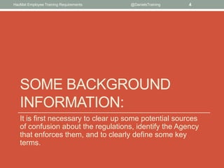 HazMat Employee Training Requirements   @DanielsTraining   4




   SOME BACKGROUND
   INFORMATION:
   It is first necessary to clear up some potential sources
   of confusion about the regulations, identify the Agency
   that enforces them, and to clearly define some key
   terms.
 