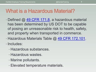 HazMat Employee Training Requirements   @DanielsTraining   7




What is a Hazardous Material?
• Defined @ 49 CFR 171.8, a hazardous material
  has been determined by US DOT to be capable
  of posing an unreasonable risk to health, safety,
  and property when transported in commerce.
• Hazardous Materials Table @ 49 CFR 172.101.
• Includes:
   • Hazardous substances.
   • Hazardous wastes.
   • Marine pollutants.
   • Elevated temperature materials.
 