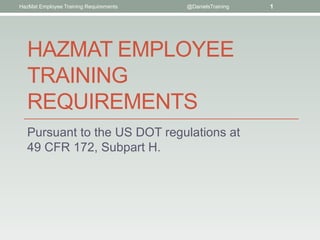 HazMat Employee Training Requirements   @DanielsTraining   1




   HAZMAT EMPLOYEE
   TRAINING
   REQUIREMENTS
   Pursuant to the US DOT regulations at
   49 CFR 172, Subpart H.
 