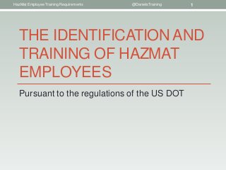 HazMat Employee Training Requirements   @DanielsTraining   1




   THE IDENTIFICATION AND
   TRAINING OF HAZMAT
   EMPLOYEES
   Pursuant to the regulations of the US DOT
 