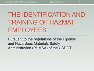 THE IDENTIFICATION AND
TRAINING OF HAZMAT
EMPLOYEES
Pursuant to the regulations of the Pipeline
and Hazardous Materials Safety
Administration (PHMSA) of the USDOT
Identification & Training of HazMat Employees @DanielsTraining 1
 