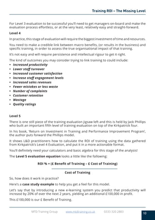 10
MTD Training Group www.mtdtraining.co.uk 0333 320 2883
Training ROI – The Missing Level
For Level 3 evaluation to be successful you’ll need to get managers on-board and make the
evaluation process effortless, or at the very least, relatively easy and straight-forward.
Level 4
In practice, this stage of evaluation will require the biggest investment of time and resources.
You need to make a credible link between macro benefits, (or results in the business) and
specific training, in order to assess the true organisational impact of that training.
It’s not easy and will require persistence and intellectual rigour to get it right.
The kind of outcomes you may consider trying to link training to could include:
•	 Increased productivity
•	 Lower staff turnover
•	 Increased customer satisfaction
•	 Increase staff engagement levels
•	 Increased sales revenues
•	 Fewer mistakes or less waste
•	 Number of complaints
•	 Customer retention
•	Wastage
•	 Quality ratings
Level 5
There is one still piece of the training evaluation jigsaw left and this is held by Jack Phillips
who built an important fifth level of training evaluation on top of the Kirkpatrick four.
In his book, ‘Return on Investment in Training and Performance Improvement Program’,
the author puts forward the Phillips model.
It shows L&D practitioners how to calculate the ROI of training using the data gathered
from Kirkpatrick’s Level 4 Evaluation, and put it in a more actionable format.
You’ll definitely need your calculators and basic algebra for this stage of the analysis!
The Level 5 evaluation equation looks a little like the following:
ROI % = (£ Benefit of Training – £ Cost of Training)
Cost of Training
So, how does it work in practice?
Here’s a case study example to help you get a feel for this model.
Let’s say that by introducing a new e-learning system you predict that productivity will
increase by 20% of over the next 2 years, yielding an additional £100,000 in profit.
This £100,000 is our £ Benefit of Training.
 