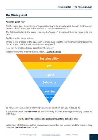 12
MTD Training Group www.mtdtraining.co.uk 0333 320 2883
Training ROI – The Missing Level
The Missing Level
Another Quick Fix?
For the majority of the minority of organisations who do actually work through the thorough
process of all 5 levels, once this analysis is complete then that’s it.
The ROI is calculated, the event is deemed a “success” or not and then we move onto the
next.
And herein lies the problem…
Where is the process or the approach to make sure that the learning/training/programme
has an impact in the short, medium and long term?
How can we create a legacy asset from the event?
Indeed, the whole missing level is about…..Sustainability.
So how can you make your learning sustainable and how can you measure it?
A quick search for the definition of “sustainability” in the Cambridge Dictionary comes up
with this…
In terms of L&D this means that how can we ensure that our learning and the impacts they
have are maintained over time?
 