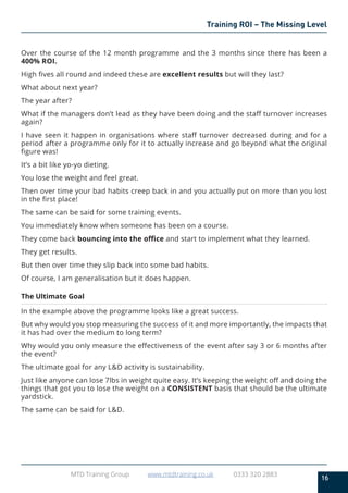 16
MTD Training Group www.mtdtraining.co.uk 0333 320 2883
Training ROI – The Missing Level
Over the course of the 12 month programme and the 3 months since there has been a
400% ROI.
High fives all round and indeed these are excellent results but will they last?
What about next year?
The year after?
What if the managers don’t lead as they have been doing and the staff turnover increases
again?
I have seen it happen in organisations where staff turnover decreased during and for a
period after a programme only for it to actually increase and go beyond what the original
figure was!
It’s a bit like yo-yo dieting.
You lose the weight and feel great.
Then over time your bad habits creep back in and you actually put on more than you lost
in the first place!
The same can be said for some training events.
You immediately know when someone has been on a course.
They come back bouncing into the office and start to implement what they learned.
They get results.
But then over time they slip back into some bad habits.
Of course, I am generalisation but it does happen.
The Ultimate Goal
In the example above the programme looks like a great success.
But why would you stop measuring the success of it and more importantly, the impacts that
it has had over the medium to long term?
Why would you only measure the effectiveness of the event after say 3 or 6 months after
the event?
The ultimate goal for any L&D activity is sustainability.
Just like anyone can lose 7lbs in weight quite easy. It’s keeping the weight off and doing the
things that got you to lose the weight on a CONSISTENT basis that should be the ultimate
yardstick.
The same can be said for L&D.
 