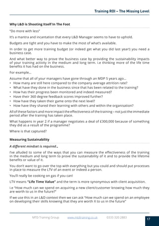 17
MTD Training Group www.mtdtraining.co.uk 0333 320 2883
Training ROI – The Missing Level
Why L&D is Shooting Itself In The Foot
“Do more with less”
It’s a mantra and incantation that every L&D Manager seems to have to uphold.
Budgets are tight and you have to make the most of what’s available.
In order to get more training budget (or indeed get what you did last year!) you need a
business case.
And what better way to prove the business case by providing the sustainability impacts
of your training activity in the medium and long term. i.e thinking more of the life time
benefits it has had on the business.
For example…
Assume that all of your managers have gone through an MDP 5 years ago…
•	 How many are still here compared to the company average attrition rate?
•	 What have they done in the business since that has been related to the training?
•	 How has their progress been monitored and indeed measured?
•	 Have their 360 degree feedback scores improved further?
•	 How have they taken their game onto the next level?
•	 How have they shared their learning with others and within the organisation?
All of these factors and more impact the effectiveness of the training – not just the immediate
period after the training has taken place.
What happens in year 2 if a manager negotiates a deal of £300,000 because of something
they did as a result of the programme?
Where is that captured?
Measuring Sustainability
A different mindset is required…
I’ve alluded to some of the ways that you can measure the effectiveness of the training
in the medium and long term to prove the sustainability of it and to provide the lifetime
benefits or value of it.
You don’t want to go over the top with everything but you could and should put processes
in place to measure the LTV of an event or indeed a person.
You’ll really be cooking on gas if you can!
LTV means “Life Time Value” and the term is more synonymous with client acquisition.
i.e “How much can we spend on acquiring a new client/customer knowing how much they
are worth to us in the future?”
If we use this in an L&D context then we can ask “How much can we spend on an employee
on developing their skills knowing that they are worth X to us in the future”
 