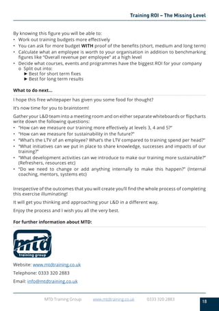 18
MTD Training Group www.mtdtraining.co.uk 0333 320 2883
Training ROI – The Missing Level
By knowing this figure you will be able to:
•	 Work out training budgets more effectively
•	 You can ask for more budget WITH proof of the benefits (short, medium and long term)
•	 Calculate what an employee is worth to your organisation in addition to benchmarking
figures like “Overall revenue per employee” at a high level
•	 Decide what courses, events and programmes have the biggest ROI for your company
o	 Split out into:
►	Best for short term fixes
►	Best for long term results
What to do next…
I hope this free whitepaper has given you some food for thought?
It’s now time for you to brainstorm!
Gather your L&D team into a meeting room and on either separate whiteboards or flipcharts
write down the following questions:
•	 “How can we measure our training more effectively at levels 3, 4 and 5?”
•	 “How can we measure for sustainability in the future?”
•	 “What’s the LTV of an employee? What’s the LTV compared to training spend per head?”
•	 “What initiatives can we put in place to share knowledge, successes and impacts of our
training?”
•	 “What development activities can we introduce to make our training more sustainable?”
(Refreshers, resources etc)
•	 “Do we need to change or add anything internally to make this happen?” (Internal
coaching, mentors, systems etc)
Irrespective of the outcomes that you will create you’ll find the whole process of completing
this exercise illuminating!
It will get you thinking and approaching your L&D in a different way.
Enjoy the process and I wish you all the very best.
For further information about MTD:
Website: www.mtdtraining.co.uk
Telephone: 0333 320 2883
Email: info@mtdtraining.co.uk
 
