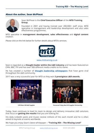 2
MTD Training Group www.mtdtraining.co.uk 0333 320 2883
Training ROI – The Missing Level
About the author, Sean McPheat
Sean McPheat is the Chief Executive Officer of the MTD Training
Group.
Founded in 2001 and having trained over 200,000+ staff since, MTD
specialise in management and leadership development and also sales
effectiveness programmes.
MTD specialise in management development, sales effectiveness and digital content
creation.
Please click on the link below for further details about MTD’s services.
www.mtdtraining.co.uk
Sean is regarded as a thought leader within the L&D industry and has been featured on
CNN, BBC, ITV and has over 300 different media credits to his name.
He has created a number of thought leadership whitepapers that have gone viral
throughout the L&D community.
2017 was a very successful year for MTD as they won 2 prestigious L&D awards.
CIPD Best HR/L&D Supplier Personnel Today Best HR Supplier Partnership
Today, Sean continues to lead his team to design and delivery innovative L&D solutions
that focus on getting the results that you are looking for.
His daily LinkedIn posts and muses receive millions of hits each month and he is often
asked to keynote at events worldwide.
We hope you enjoy Sean’s latest whitepaper – “Training ROI – The Missing Level”
 