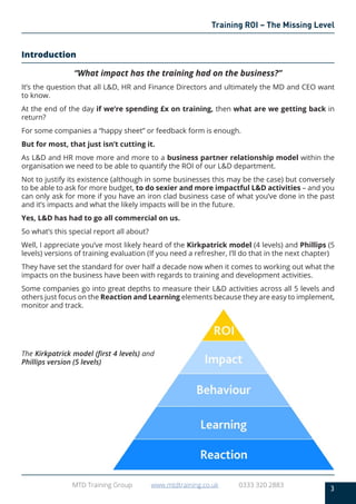 3
MTD Training Group www.mtdtraining.co.uk 0333 320 2883
Training ROI – The Missing Level
Introduction
“What impact has the training had on the business?”
It’s the question that all L&D, HR and Finance Directors and ultimately the MD and CEO want
to know.
At the end of the day if we’re spending £x on training, then what are we getting back in
return?
For some companies a “happy sheet” or feedback form is enough.
But for most, that just isn’t cutting it.
As L&D and HR move more and more to a business partner relationship model within the
organisation we need to be able to quantify the ROI of our L&D department.
Not to justify its existence (although in some businesses this may be the case) but conversely
to be able to ask for more budget, to do sexier and more impactful L&D activities – and you
can only ask for more if you have an iron clad business case of what you’ve done in the past
and it’s impacts and what the likely impacts will be in the future.
Yes, L&D has had to go all commercial on us.
So what’s this special report all about?
Well, I appreciate you’ve most likely heard of the Kirkpatrick model (4 levels) and Phillips (5
levels) versions of training evaluation (If you need a refresher, I’ll do that in the next chapter)
They have set the standard for over half a decade now when it comes to working out what the
impacts on the business have been with regards to training and development activities.
Some companies go into great depths to measure their L&D activities across all 5 levels and
others just focus on the Reaction and Learning elements because they are easy to implement,
monitor and track.
The Kirkpatrick model (first 4 levels) and
Phillips version (5 levels)
 