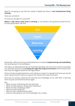 4
MTD Training Group www.mtdtraining.co.uk 0333 320 2883
Training ROI – The Missing Level
Now I’m not going to say that this model is flawed but there is one fundamental thing
missing.
Have you noticed it?
Or have you thought of it yourself?
Before I talk about what level is missing, in my opinion, the pyramid should be first,
turned upside down, like this:
Remember, effective training and development is all about implementing and embedding
the learning back in the workplace.
Therefore, as L&D professionals we should be spending a lot more of our time on providing
our staff with activities and creating the right learning environment within the business
that have the biggest benefit to the organisation.
Those include changing behaviour and making an impact (i.e doing!) and hence we should
have measurements in place to capture the results that result from each.
Don’t get me wrong, assessing the learning and knowledge of our staff after a learning
event is great and should be encouraged.
But…
•	 What are your staff doing with the learning?
•	 What are they doing to change their behaviour?
•	 What are they changing at work?
•	 What are they trying out?
•	 Where’s their implementation plan?
•	 How are they going to turn the knowledge into a reality
 