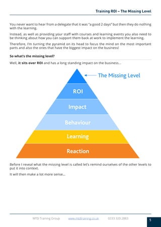 5
MTD Training Group www.mtdtraining.co.uk 0333 320 2883
Training ROI – The Missing Level
You never want to hear from a delegate that it was “a good 2 days” but then they do nothing
with the learning.
Instead, as well as providing your staff with courses and learning events you also need to
be thinking about how you can support them back at work to implement the learning.
Therefore, I’m turning the pyramid on its head to focus the mind on the most important
parts and also the ones that have the biggest impact on the business!
So what’s the missing level?
Well, it sits over ROI and has a long standing impact on the business…
Before I reveal what the missing level is called let’s remind ourselves of the other levels to
put it into context.
It will then make a lot more sense…
Learning
Behaviour
Impact
ROI
The Missing Level
Reaction
 