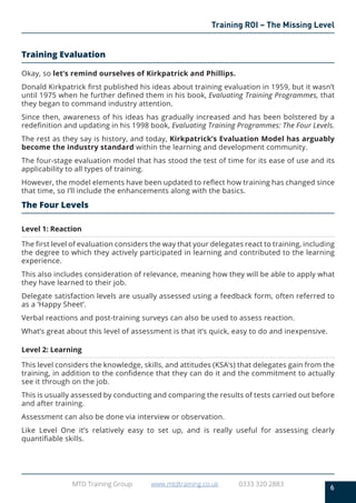 6
MTD Training Group www.mtdtraining.co.uk 0333 320 2883
Training ROI – The Missing Level
Training Evaluation
Okay, so let’s remind ourselves of Kirkpatrick and Phillips.
Donald Kirkpatrick first published his ideas about training evaluation in 1959, but it wasn’t
until 1975 when he further defined them in his book, Evaluating Training Programmes, that
they began to command industry attention.
Since then, awareness of his ideas has gradually increased and has been bolstered by a
redefinition and updating in his 1998 book, Evaluating Training Programmes: The Four Levels.
The rest as they say is history, and today, Kirkpatrick’s Evaluation Model has arguably
become the industry standard within the learning and development community.
The four-stage evaluation model that has stood the test of time for its ease of use and its
applicability to all types of training.
However, the model elements have been updated to reflect how training has changed since
that time, so I’ll include the enhancements along with the basics.
The Four Levels
Level 1: Reaction
The first level of evaluation considers the way that your delegates react to training, including
the degree to which they actively participated in learning and contributed to the learning
experience.
This also includes consideration of relevance, meaning how they will be able to apply what
they have learned to their job.
Delegate satisfaction levels are usually assessed using a feedback form, often referred to
as a ‘Happy Sheet’.
Verbal reactions and post-training surveys can also be used to assess reaction.
What’s great about this level of assessment is that it’s quick, easy to do and inexpensive.
Level 2: Learning
This level considers the knowledge, skills, and attitudes (KSA’s) that delegates gain from the
training, in addition to the confidence that they can do it and the commitment to actually
see it through on the job.
This is usually assessed by conducting and comparing the results of tests carried out before
and after training.
Assessment can also be done via interview or observation.
Like Level One it’s relatively easy to set up, and is really useful for assessing clearly
quantifiable skills.
 