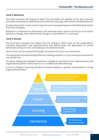 7
MTD Training Group www.mtdtraining.co.uk 0333 320 2883
Training ROI – The Missing Level
Level 3: Behaviour
This level evaluates the degree to which the new KSA’s are applied on the job, including
processes and systems in place that can reinforce, encourage, and reward critical behaviours.
Compared to levels 1 and 2, Level 3 requires much more participation and skilled observation
from line-managers.
Behaviour is assessed via observation and interview over a period of time so as to assess
behaviour change, how relevant that change is, and whether it is sustained.
Level 4: Results
The final level considers the impact that the change in KSA’s have on the organisation,
including observation and measurements that demonstrate the application of critical
behaviours being on track and leading to the desired results.
Some of this can be measured through calculation of a return on investment.
This represents a fundamentally different challenge to levels 1 to 3 as individual assessments
are carried out.
It’s about relating the delegate’s behaviour change to real bottom-line improvements and
organisational performance metrics in a credible and believable way.
A unit of change in learning should be directly linked to a specific improvement in a key
organisational metric.
 