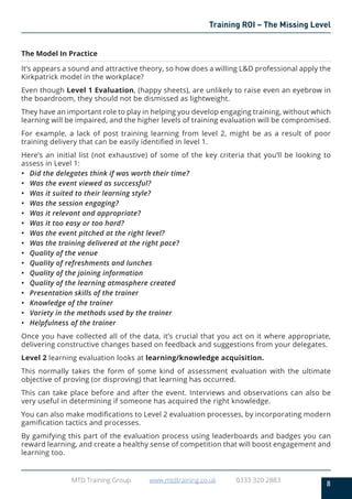 8
MTD Training Group www.mtdtraining.co.uk 0333 320 2883
Training ROI – The Missing Level
The Model In Practice
It’s appears a sound and attractive theory, so how does a willing L&D professional apply the
Kirkpatrick model in the workplace?
Even though Level 1 Evaluation, (happy sheets), are unlikely to raise even an eyebrow in
the boardroom, they should not be dismissed as lightweight.
They have an important role to play in helping you develop engaging training, without which
learning will be impaired, and the higher levels of training evaluation will be compromised.
For example, a lack of post training learning from level 2, might be as a result of poor
training delivery that can be easily identified in level 1.
Here’s an initial list (not exhaustive) of some of the key criteria that you’ll be looking to
assess in Level 1:
•	 Did the delegates think if was worth their time?
•	 Was the event viewed as successful?
•	 Was it suited to their learning style?
•	 Was the session engaging?
•	 Was it relevant and appropriate?
•	 Was it too easy or too hard?
•	 Was the event pitched at the right level?
•	 Was the training delivered at the right pace?
•	 Quality of the venue
•	 Quality of refreshments and lunches
•	 Quality of the joining information
•	 Quality of the learning atmosphere created
•	 Presentation skills of the trainer
•	 Knowledge of the trainer
•	 Variety in the methods used by the trainer
•	 Helpfulness of the trainer
Once you have collected all of the data, it’s crucial that you act on it where appropriate,
delivering constructive changes based on feedback and suggestions from your delegates.
Level 2 learning evaluation looks at learning/knowledge acquisition.
This normally takes the form of some kind of assessment evaluation with the ultimate
objective of proving (or disproving) that learning has occurred.
This can take place before and after the event. Interviews and observations can also be
very useful in determining if someone has acquired the right knowledge.
You can also make modifications to Level 2 evaluation processes, by incorporating modern
gamification tactics and processes.
By gamifying this part of the evaluation process using leaderboards and badges you can
reward learning, and create a healthy sense of competition that will boost engagement and
learning too.
 