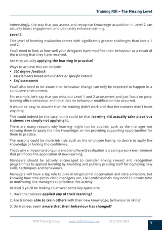 9
MTD Training Group www.mtdtraining.co.uk 0333 320 2883
Training ROI – The Missing Level
Interestingly, the way that you assess and recognise knowledge acquisition in Level 2 can
actually boost engagement and ultimately enhance learning.
Level 3
This level of learning evaluation comes with significantly greater challenges than levels 1
and 2.
You’ll need to look at how well your delegates have modified their behaviour as a result of
the training that they have received.
Are they actually applying the learning in practice?
Ways to achieve this can include:
•	 360 degree feedback
•	 Assessments based around KPI’s or specific criteria
•	 Self-assessment
You’ll also need to be aware that behaviour change can only be expected to happen in a
conducive environment.
For example, let’s say that you miss out Level 1 and 2 assessment and just focus on post-
training office behaviour and note that no behaviour modification has occurred.
It would be easy to assume that the training didn’t work and that the trainees didn’t learn
anything.
This could indeed be the case, but it could be that learning did actually take place but
trainees are simply not applying it.
There are many reasons why learning might not be applied, such as the manager not
allowing them to apply the new knowledge, or not providing supporting opportunities for
them to practice.
The reasons could be more intrinsic such as the employee having no desire to apply the
knowledge or lacking the confidence.
That’s why an important ongoing enabler of level 3 evaluation is creating a work environment
that promotes the application of new learning.
Managers should be actively encouraged to consider linking reward and recognition
programmes to applied learning by awarding and publicly praising staff for deploying new
skills, techniques and behaviours.
Managers will have a big role to play in longitudinal observation and data collection, but
knowing how time-pressurised managers are, L&D professionals may need to devote time
to motivating line-managers to prioritise this activity.
In level 3 you’ll be looking to answer some key questions:
1. Have the trainees applied any of their learning?
2. Are trainees able to train others with their new knowledge, behaviour or skills?
3. Do trainees seem aware that their behaviour has changed?
 
