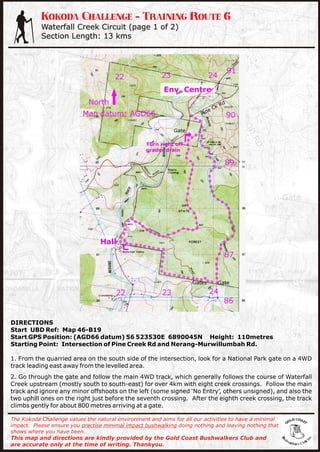Kokoda Challenge - Training Route 6
           Waterfall Creek Circuit (page 1 of 2)
           Section Length: 13 kms




DIRECTIONS
Start UBD Ref: Map 46-B19
Start GPS Position: (AGD66 datum) 56 523530E 6890045N Height: 110metres
Starting Point: Intersection of Pine Creek Rd and Nerang-Murwillumbah Rd.

1. From the quarried area on the south side of the intersection, look for a National Park gate on a 4WD
track leading east away from the levelled area.
2. Go through the gate and follow the main 4WD track, which generally follows the course of Waterfall
Creek upstream (mostly south to south-east) for over 4km with eight creek crossings. Follow the main
track and ignore any minor offshoots on the left (some signed ‘No Entry’, others unsigned), and also the
two uphill ones on the right just before the seventh crossing. After the eighth creek crossing, the track
climbs gently for about 800 metres arriving at a gate.

The Kokoda Challenge values the natural environment and aims for all our activities to have a minimal
impact. Please ensure you practise minimal impact bushwalking doing nothing and leaving nothing that
shows where you have been.
This map and directions are kindly provided by the Gold Coast Bushwalkers Club and
are accurate only at the time of writing. Thankyou.
 