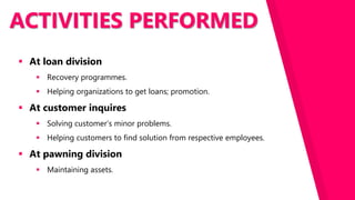 ACTIVITIES PERFORMED
 At loan division
 Recovery programmes.
 Helping organizations to get loans; promotion.
 At customer inquires
 Solving customer’s minor problems.
 Helping customers to find solution from respective employees.
 At pawning division
 Maintaining assets.
 