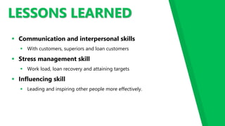 LESSONS LEARNED
 Communication and interpersonal skills
 With customers, superiors and loan customers
 Stress management skill
 Work load, loan recovery and attaining targets
 Influencing skill
 Leading and inspiring other people more effectively.
 
