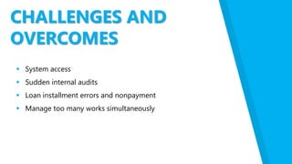 CHALLENGES AND
OVERCOMES
 System access
 Sudden internal audits
 Loan installment errors and nonpayment
 Manage too many works simultaneously
 