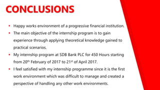 CONCLUSIONS
 Happy works environment of a progressive financial institution.
 The main objective of the internship program is to gain
experience through applying theoretical knowledge gained to
practical scenarios.
 My internship program at SDB Bank PLC for 450 Hours starting
from 20th February of 2017 to 21st of April 2017.
 I feel satisfied with my internship programme since it is the first
work environment which was difficult to manage and created a
perspective of handling any other work environments.
 