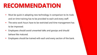 RECOMMENDATION
 Must be quick in adopting new technology in comparison to its rivals
and on time training has to be provided to each and every staff.
 The extra work hours have to be restricted and time management has
to be improved.
 Employees should avoid unwanted talks and gossips and should
behave like matured.
 Employees should be trained with each and every section of the bank.
 