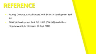 REFERENCE
 Journey Onwards, Annual Report 2014, SANASA Development Bank
PLC.
 SANASA Development Bank PLC. 2016. [ONLINE] Available at:
http://www.sdb.lk/ [Accessed 19 April 2016].
 