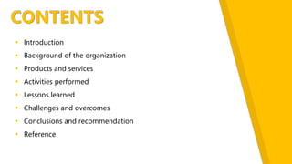 CONTENTS
 Introduction
 Background of the organization
 Products and services
 Activities performed
 Lessons learned
 Challenges and overcomes
 Conclusions and recommendation
 Reference
 