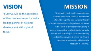 VISION MISSION
“SDB PLC will be the apex bank
of the co-operative sector and a
leading partner of national
development with a global
focus.”
“By providing high quality innovative and
competitive financial products and services,
offered through the best customer friendly
channels, assisted by cutting edge technologies,
with a team of diverse talents working in
synergy to provide a total solution to our stake
holders and operating in a culture of learning
and continuous value creation, we strive to
become the most responsible financial
institution in Sri Lanka.”
 